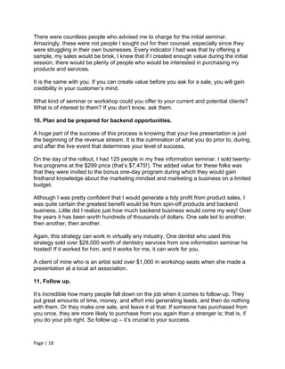 There were countless people who advised me to charge for the initial seminar.
Amazingly, these were not people I sought out for their counsel, especially since they
were struggling in their own businesses. Every indicator I had was that by offering a
sample, my sales would be brisk. I knew that if I created enough value during the initial
session, there would be plenty of people who would be interested in purchasing my
products and services.

It is the same with you. If you can create value before you ask for a sale, you will gain
credibility in your customer’s mind.

What kind of seminar or workshop could you offer to your current and potential clients?
What is of interest to them? If you don’t know, ask them.

10. Plan and be prepared for backend opportunities.

A huge part of the success of this process is knowing that your live presentation is just
the beginning of the revenue stream. It is the culmination of what you do prior to, during,
and after the live event that determines your level of success.

On the day of the rollout, I had 125 people in my free information seminar. I sold twenty-
five programs at the $299 price (that’s $7,475!). The added value for these folks was
that they were invited to the bonus one-day program during which they would gain
firsthand knowledge about the marketing mindset and marketing a business on a limited
budget.

Although I was pretty confident that I would generate a tidy profit from product sales, I
was quite certain the greatest benefit would be from spin-off products and backend
business. Little did I realize just how much backend business would come my way! Over
the years it has been worth hundreds of thousands of dollars. One sale led to another,
then another, then another.

Again, this strategy can work in virtually any industry. One dentist who used this
strategy sold over $29,000 worth of dentistry services from one information seminar he
hosted! If it worked for him, and it works for me, it can work for you.

A client of mine who is an artist sold over $1,000 in workshop seats when she made a
presentation at a local art association.

11. Follow up.

It’s incredible how many people fall down on the job when it comes to follow-up. They
put great amounts of time, money, and effort into generating leads, and then do nothing
with them. Or they make one sale, and leave it at that. If someone has purchased from
you once, they are more likely to purchase from you again than a stranger is; that is, if
you do your job right. So follow up – it’s crucial to your success.



Page | 18
 