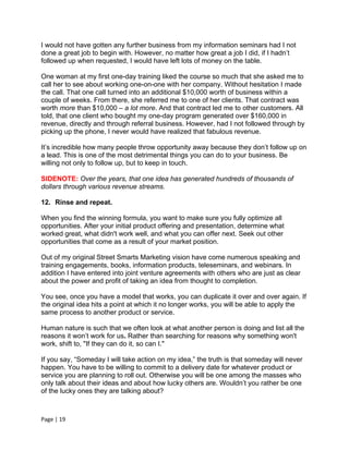 I would not have gotten any further business from my information seminars had I not
done a great job to begin with. However, no matter how great a job I did, if I hadn’t
followed up when requested, I would have left lots of money on the table.

One woman at my first one-day training liked the course so much that she asked me to
call her to see about working one-on-one with her company. Without hesitation I made
the call. That one call turned into an additional $10,000 worth of business within a
couple of weeks. From there, she referred me to one of her clients. That contract was
worth more than $10,000 – a lot more. And that contract led me to other customers. All
told, that one client who bought my one-day program generated over $160,000 in
revenue, directly and through referral business. However, had I not followed through by
picking up the phone, I never would have realized that fabulous revenue.

It’s incredible how many people throw opportunity away because they don’t follow up on
a lead. This is one of the most detrimental things you can do to your business. Be
willing not only to follow up, but to keep in touch.

SIDENOTE: Over the years, that one idea has generated hundreds of thousands of
dollars through various revenue streams.

12. Rinse and repeat.

When you find the winning formula, you want to make sure you fully optimize all
opportunities. After your initial product offering and presentation, determine what
worked great, what didn't work well, and what you can offer next. Seek out other
opportunities that come as a result of your market position.

Out of my original Street Smarts Marketing vision have come numerous speaking and
training engagements, books, information products, teleseminars, and webinars. In
addition I have entered into joint venture agreements with others who are just as clear
about the power and profit of taking an idea from thought to completion.

You see, once you have a model that works, you can duplicate it over and over again. If
the original idea hits a point at which it no longer works, you will be able to apply the
same process to another product or service.

Human nature is such that we often look at what another person is doing and list all the
reasons it won’t work for us. Rather than searching for reasons why something won't
work, shift to, "If they can do it, so can I."

If you say, “Someday I will take action on my idea,” the truth is that someday will never
happen. You have to be willing to commit to a delivery date for whatever product or
service you are planning to roll out. Otherwise you will be one among the masses who
only talk about their ideas and about how lucky others are. Wouldn’t you rather be one
of the lucky ones they are talking about?



Page | 19
 