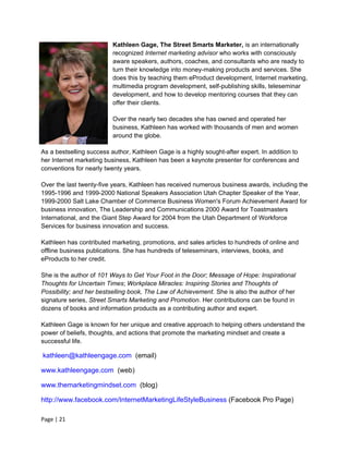 Kathleen Gage, The Street Smarts Marketer, is an internationally
                          recognized Internet marketing advisor who works with consciously
                          aware speakers, authors, coaches, and consultants who are ready to
                          turn their knowledge into money-making products and services. She
                          does this by teaching them eProduct development, Internet marketing,
                          multimedia program development, self-publishing skills, teleseminar
                          development, and how to develop mentoring courses that they can
                          offer their clients.

                          Over the nearly two decades she has owned and operated her
                          business, Kathleen has worked with thousands of men and women
                          around the globe.

As a bestselling success author, Kathleen Gage is a highly sought-after expert. In addition to
her Internet marketing business, Kathleen has been a keynote presenter for conferences and
conventions for nearly twenty years.

Over the last twenty-five years, Kathleen has received numerous business awards, including the
1995-1996 and 1999-2000 National Speakers Association Utah Chapter Speaker of the Year,
1999-2000 Salt Lake Chamber of Commerce Business Women's Forum Achievement Award for
business innovation, The Leadership and Communications 2000 Award for Toastmasters
International, and the Giant Step Award for 2004 from the Utah Department of Workforce
Services for business innovation and success.

Kathleen has contributed marketing, promotions, and sales articles to hundreds of online and
offline business publications. She has hundreds of teleseminars, interviews, books, and
eProducts to her credit.

She is the author of 101 Ways to Get Your Foot in the Door; Message of Hope: Inspirational
Thoughts for Uncertain Times; Workplace Miracles: Inspiring Stories and Thoughts of
Possibility; and her bestselling book, The Law of Achievement. She is also the author of her
signature series, Street Smarts Marketing and Promotion. Her contributions can be found in
dozens of books and information products as a contributing author and expert.

Kathleen Gage is known for her unique and creative approach to helping others understand the
power of beliefs, thoughts, and actions that promote the marketing mindset and create a
successful life.

kathleen@kathleengage.com (email)

www.kathleengage.com (web)

www.themarketingmindset.com (blog)

http://www.facebook.com/InternetMarketingLifeStyleBusiness (Facebook Pro Page)

Page | 21
 