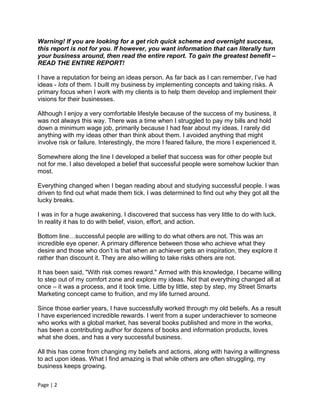 Warning! If you are looking for a get rich quick scheme and overnight success,
this report is not for you. If however, you want information that can literally turn
your business around, then read the entire report. To gain the greatest benefit –
READ THE ENTIRE REPORT!

I have a reputation for being an ideas person. As far back as I can remember, I’ve had
ideas - lots of them. I built my business by implementing concepts and taking risks. A
primary focus when I work with my clients is to help them develop and implement their
visions for their businesses.

Although I enjoy a very comfortable lifestyle because of the success of my business, it
was not always this way. There was a time when I struggled to pay my bills and hold
down a minimum wage job, primarily because I had fear about my ideas. I rarely did
anything with my ideas other than think about them. I avoided anything that might
involve risk or failure. Interestingly, the more I feared failure, the more I experienced it.

Somewhere along the line I developed a belief that success was for other people but
not for me. I also developed a belief that successful people were somehow luckier than
most.

Everything changed when I began reading about and studying successful people. I was
driven to find out what made them tick. I was determined to find out why they got all the
lucky breaks.

I was in for a huge awakening. I discovered that success has very little to do with luck.
In reality it has to do with belief, vision, effort, and action.

Bottom line…successful people are willing to do what others are not. This was an
incredible eye opener. A primary difference between those who achieve what they
desire and those who don’t is that when an achiever gets an inspiration, they explore it
rather than discount it. They are also willing to take risks others are not.

It has been said, "With risk comes reward." Armed with this knowledge, I became willing
to step out of my comfort zone and explore my ideas. Not that everything changed all at
once – it was a process, and it took time. Little by little, step by step, my Street Smarts
Marketing concept came to fruition, and my life turned around.

Since those earlier years, I have successfully worked through my old beliefs. As a result
I have experienced incredible rewards. I went from a super underachiever to someone
who works with a global market, has several books published and more in the works,
has been a contributing author for dozens of books and information products, loves
what she does, and has a very successful business.

All this has come from changing my beliefs and actions, along with having a willingness
to act upon ideas. What I find amazing is that while others are often struggling, my
business keeps growing.

Page | 2
 