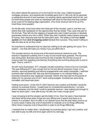 One client utilized the essence of my formula for his San Jose, California-based
mortgage company, and experienced incredible gains from it. Not only did he generate
a substantial amount of new business, but existing clients appreciated what he did, and
he hired three people who were so impressed with what he had done that they wanted
to be a part of his leading-edge organization. (You know revenue had to be up if he
hired three more people!)

On the flip side, some have taken the initial part of the concept, used it, and then quit
before they fully capitalized on the opportunities that lay ahead. They used only part of
the formula. They fall into the category of people who want instant success or absolute
guarantees without any risk or effort. When they didn’t instantly make massive amounts
of money, their response was that the idea didn’t work. The reality is that their belief
system and their lack of ongoing action blocked their success. They weren’t willing to
take the idea as far as they could.

It's important to understand that my idea has nothing to do with getting rich quick. It's a
system – one that will make you money if you put effort into it.

The concept came to me during one of the worst economic downturns ever. The
downturn happened suddenly and in a way no one would have guessed. The economy
was doing great. Business was booming for lots of people. My primary source of
revenue was from speaking and training. Everything was humming along with no end in
sight. That is, until 9/11.

As with many businesses, 9/11 changed virtually everything I knew to be true overnight.
The year following 9/11 was a tough one for me and almost everyone I knew. In my
industry, securing speaking and training engagements was nearly impossible. I watched
business after business fold. Not only were businesses in my industry folding, but
business everywhere was negatively impacted. Clients who had paid me thousands of
dollars for my services prior to 9/11 were cutting budgets. Conferences were being
cancelled, and travel was down.

Feeling some panic, I knew that if I didn’t become very creative and flexible I would be
closing my business forever. I scaled back on nonessential expenditures. I cut back
where necessary and did what I could to generate revenue. I was making just enough to
keep my doors open. I was able to pay my bills, but it was a tough grind.

I was not going to let this situation get the better of me. Over the years I have learned
that there will be times when things are very difficult and it seems that there is no
solution to a problem. But it is often in our darkest hours that the best ideas come to us.
In some cases it takes only a bit of discomfort to motivate us to try things differently.
Other times it requires a lot of discomfort in order to do things differently.

I resolved that no matter what, I would keep my business going. I got very creative, and
was able to pay my bills and once again add to my nest egg.



Page | 4
 