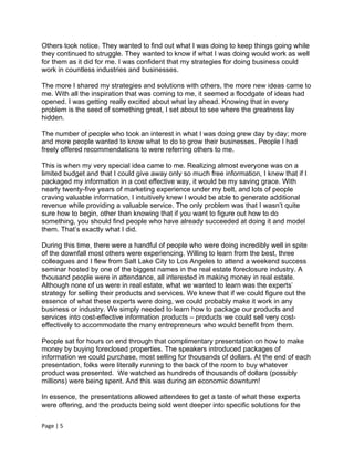 Others took notice. They wanted to find out what I was doing to keep things going while
they continued to struggle. They wanted to know if what I was doing would work as well
for them as it did for me. I was confident that my strategies for doing business could
work in countless industries and businesses.

The more I shared my strategies and solutions with others, the more new ideas came to
me. With all the inspiration that was coming to me, it seemed a floodgate of ideas had
opened. I was getting really excited about what lay ahead. Knowing that in every
problem is the seed of something great, I set about to see where the greatness lay
hidden.

The number of people who took an interest in what I was doing grew day by day; more
and more people wanted to know what to do to grow their businesses. People I had
freely offered recommendations to were referring others to me.

This is when my very special idea came to me. Realizing almost everyone was on a
limited budget and that I could give away only so much free information, I knew that if I
packaged my information in a cost effective way, it would be my saving grace. With
nearly twenty-five years of marketing experience under my belt, and lots of people
craving valuable information, I intuitively knew I would be able to generate additional
revenue while providing a valuable service. The only problem was that I wasn’t quite
sure how to begin, other than knowing that if you want to figure out how to do
something, you should find people who have already succeeded at doing it and model
them. That’s exactly what I did.

During this time, there were a handful of people who were doing incredibly well in spite
of the downfall most others were experiencing. Willing to learn from the best, three
colleagues and I flew from Salt Lake City to Los Angeles to attend a weekend success
seminar hosted by one of the biggest names in the real estate foreclosure industry. A
thousand people were in attendance, all interested in making money in real estate.
Although none of us were in real estate, what we wanted to learn was the experts’
strategy for selling their products and services. We knew that if we could figure out the
essence of what these experts were doing, we could probably make it work in any
business or industry. We simply needed to learn how to package our products and
services into cost-effective information products – products we could sell very cost-
effectively to accommodate the many entrepreneurs who would benefit from them.

People sat for hours on end through that complimentary presentation on how to make
money by buying foreclosed properties. The speakers introduced packages of
information we could purchase, most selling for thousands of dollars. At the end of each
presentation, folks were literally running to the back of the room to buy whatever
product was presented. We watched as hundreds of thousands of dollars (possibly
millions) were being spent. And this was during an economic downturn!

In essence, the presentations allowed attendees to get a taste of what these experts
were offering, and the products being sold went deeper into specific solutions for the

Page | 5
 