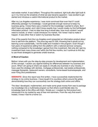 real estate market. It was brilliant. Throughout the weekend, light bulb after light bulb lit
up in my mind as the simplicity of what we saw became apparent. I was excited to get
started and introduce a useful informational product to the market.

After my Los Angeles experience, I was more convinced than ever that if I could
effectively package my knowledge, I could generate enough revenue to keep my
business going. I knew there was a market for the knowledge I wanted to share. But I
didn't have any capital, and I didn’t know exactly how I would create my first full-fledged
information product. I had no idea how long it would take, how much content I would
need to include, or when I could introduce it to market. Yet I knew I had to make it
happen. It was either that or watch my business flounder.

One of the experts from the Los Angeles event presented an information product about
how to sell from the platform. The price tag was $1,500. Knowing that it would cut my
learning curve substantially, I bit the bullet and invested in the program. Even though I
had years of experience selling from the platform with a national seminar company,
nothing compared to the knowledge I gained from this investment. Not only did I get my
investment back many times over within the first few months, but I continue to this day
to use those strategies to generate untold revenue.

A Word of Caution

Before I share with you the step-by-step process for development and implementation
of this concept, I caution you against looking for differences between my business and
yours. What I am going to share can apply to virtually any business in any industry. I
have used the strategy with dentists, mortgage professionals, real estate professionals,
massage therapists, restaurant owners, consultants, home-based businesspeople, and
even Feng Shui practitioners.

SIDENOTE: Since this report was first written, I have successfully implemented the
strategy in my online business. I have taught it to countless others around the globe,
demonstrating how they can successfully use the strategy both online and offline.

The idea I developed, implemented, and made some great money from was to package
my knowledge into a multimedia program so that others could literally take my
knowledge back to the office with them. Simply put, I created my first product and
introduced it to my market by way of free mini-seminars. From the very first event I
hosted, I knew I had hit a home run.




Page | 6
 