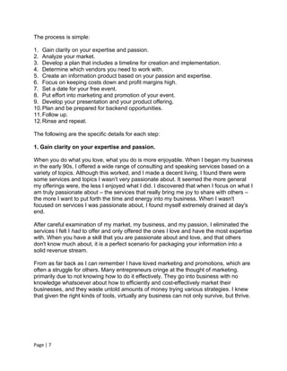 The process is simple:

1. Gain clarity on your expertise and passion.
2. Analyze your market.
3. Develop a plan that includes a timeline for creation and implementation.
4. Determine which vendors you need to work with.
5. Create an information product based on your passion and expertise.
6. Focus on keeping costs down and profit margins high.
7. Set a date for your free event.
8. Put effort into marketing and promotion of your event.
9. Develop your presentation and your product offering.
10. Plan and be prepared for backend opportunities.
11. Follow up.
12. Rinse and repeat.

The following are the specific details for each step:

1. Gain clarity on your expertise and passion.

When you do what you love, what you do is more enjoyable. When I began my business
in the early 90s, I offered a wide range of consulting and speaking services based on a
variety of topics. Although this worked, and I made a decent living, I found there were
some services and topics I wasn’t very passionate about. It seemed the more general
my offerings were, the less I enjoyed what I did. I discovered that when I focus on what I
am truly passionate about – the services that really bring me joy to share with others –
the more I want to put forth the time and energy into my business. When I wasn't
focused on services I was passionate about, I found myself extremely drained at day's
end.

After careful examination of my market, my business, and my passion, I eliminated the
services I felt I had to offer and only offered the ones I love and have the most expertise
with. When you have a skill that you are passionate about and love, and that others
don't know much about, it is a perfect scenario for packaging your information into a
solid revenue stream.

From as far back as I can remember I have loved marketing and promotions, which are
often a struggle for others. Many entrepreneurs cringe at the thought of marketing,
primarily due to not knowing how to do it effectively. They go into business with no
knowledge whatsoever about how to efficiently and cost-effectively market their
businesses, and they waste untold amounts of money trying various strategies. I knew
that given the right kinds of tools, virtually any business can not only survive, but thrive.




Page | 7
 