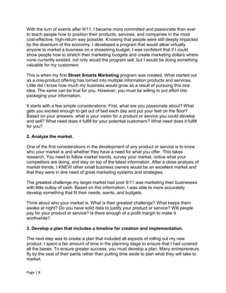 With the turn of events after 9/11, I became more committed and passionate than ever
to teach people how to position their products, services, and companies in the most
cost-effective, high-return way possible. Knowing that people were still deeply impacted
by the downturn of the economy, I developed a program that would allow virtually
anyone to market a business on a shoestring budget. I was confident that if I could
show people how to stretch their marketing budgets and create marketing dollars where
none currently existed, not only would the program sell, but I would be doing something
valuable for my customers.

This is when my first Street Smarts Marketing program was created. What started out
as a one-product offering has turned into multiple information products and services.
Little did I know how much my business would grow as a result of pursuing this one
idea. The same can be true for you. However, you must be willing to put effort into
packaging your information.

It starts with a few simple considerations. First, what are you passionate about? What
gets you excited enough to get out of bed each day and put your feet on the floor?
Based on your answers, what is your vision for a product or service you could develop
and sell? What need does it fulfill for your potential customers? What need does it fulfill
for you?

2. Analyze the market.

One of the first considerations in the development of any product or service is to know
who your market is and whether they have a need for what you offer. This takes
research. You need to follow market trends, survey your market, notice what your
competitors are doing, and stay on top of the latest information. After a close analysis of
market trends, I KNEW other small business owners would be an excellent market and
that they were in dire need of great marketing systems and strategies.

The greatest challenge my target market had post 9/11 was marketing their businesses
with little outlay of cash. Based on this information, I was able to more accurately
develop something that fit their needs, wants, and budgets.

Think about who your market is. What is their greatest challenge? What keeps them
awake at night? Do you have solid data to justify your product or service? Will people
pay for your product or service? Is there enough of a profit margin to make it
worthwhile?

3. Develop a plan that includes a timeline for creation and implementation.

The next step was to create a plan that included all aspects of rolling out my new
product. I spent a fair amount of time in the planning stage to ensure that I had covered
all the bases. To ensure greater success, you must develop a plan. Many entrepreneurs
fly by the seat of their pants rather than putting time aside to plan what they will take to
market.

Page | 8
 