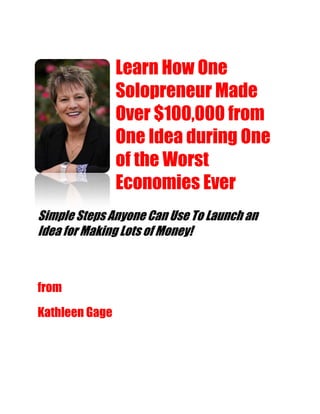 Learn How One
                Solopreneur Made
                Over $100,000 from
                One Idea during One
                of the Worst
                Economies Ever
Simple Steps Anyone Can Use To Launch an
Idea for Making Lots of Money!



from
Kathleen Gage
 