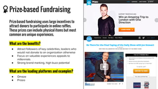 Prize-based Fundraising
Prize-based fundraising uses large incentives to
attract donors to participate in online raffles.
These prizes can include physical items but most
common are unique experiences.
What are the benefits?
●
●
●
What are the leading platforms and examples?
●
●
 