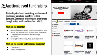 Auction-based Fundraising
Similar to prize-based fundraising, auction-based
fundraising uses large incentives to drive
donations. Donors can win items and experiences
through online, public auctions (not raffles).
What are the benefits?
What are the leading platforms and examples?
●
Icon
 