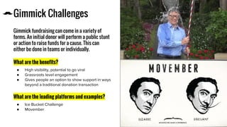 Gimmick Challenges
Gimmick fundraising can come in a variety of
forms. An initial donor will perform a public stunt
or action to raise funds for a cause. This can
either be done in teams or individually.
What are the benefits?
●
●
●
What are the leading platforms and examples?
●
●
Icon
 