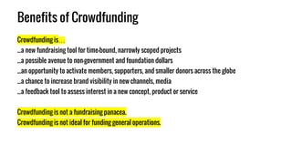 Benefits of Crowdfunding
Crowdfunding is…
...a new fundraising tool for time-bound, narrowly scoped projects
...a possible avenue to non-government and foundation dollars
...an opportunity to activate members, supporters, and smaller donors across the globe
...a chance to increase brand visibility in new channels, media
...a feedback tool to assess interest in a new concept, product or service
Crowdfunding is not a fundraising panacea.
Crowdfunding is not ideal for funding general operations.
 