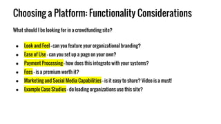 Choosing a Platform: Functionality Considerations
What should I be looking for in a crowdfunding site?
● Look and Feel - can you feature your organizational branding?
● Ease of Use - can you set up a page on your own?
● Payment Processing - how does this integrate with your systems?
● Fees - is a premium worth it?
● Marketing and Social Media Capabilities - is it easy to share? Video is a must!
● Example Case Studies - do leading organizations use this site?
 