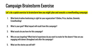 Campaign Brainstorm Exercise
Let’s do a quick exercise to brainstorm how you might plan and execute a crowdfunding campaign:
1. What kind of online fundraising is right for your organization? (Online, Prize, Auction, Gimmick,
Crowdfunding)
2. What is your goal? What impact will result from this campaign?
3. What assets do you have for this campaign?
4. Who are you targeting? What kind of experience do you want to create for the donors? How are you
engaging with donors throughout and after the campaign?
5. What are the stories you will tell?
 