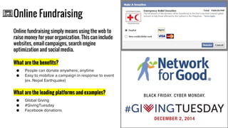 Online Fundraising
Online fundraising simply means using the web to
raise money for your organization. This can include
websites, email campaigns, search engine
optimization and social media.
What are the benefits?
What are the leading platforms and examples?
Icon
 