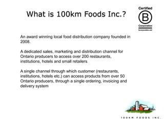 What is 100km Foods Inc.?
An award winning local food distribution company founded in
2008.

A dedicated sales, marketing and distribution channel for
Ontario producers to access over 200 restaurants,
institutions, hotels and small retailers
A single channel through which customer (restaurants,
institutions, hotels etc.) can access products from over 50
Ontario producers, through a single ordering, invoicing and
delivery system

 