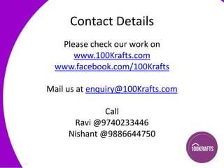 Contact Details
Please check our work on
www.100Krafts.com
www.facebook.com/100Krafts
Mail us at enquiry@100Krafts.com
Call
Ravi @9740233446
Nishant @9886644750

 