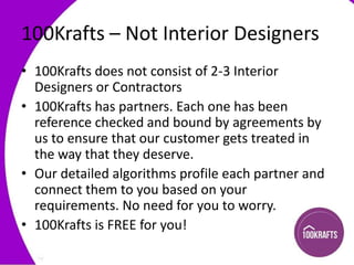 100Krafts – Not Interior Designers
• 100Krafts does not consist of 2-3 Interior
Designers or Contractors
• 100Krafts has partners. Each one has been
reference checked and bound by agreements by
us to ensure that our customer gets treated in
the way that they deserve.
• Our detailed algorithms profile each partner and
connect them to you based on your
requirements. No need for you to worry.
• 100Krafts is FREE for you!

 