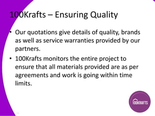 100Krafts – Ensuring Quality
• Our quotations give details of quality, brands
as well as service warranties provided by our
partners.
• 100Krafts monitors the entire project to
ensure that all materials provided are as per
agreements and work is going within time
limits.

 