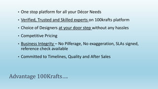 •   One stop platform for all your Décor Needs
   •   Verified, Trusted and Skilled experts on 100krafts platform
   •   Choice of Designers at your door step without any hassles
   •   Competitive Pricing
   •   Business Integrity – No Pilferage, No exaggeration, SLAs signed,
       reference check available
   •   Committed to Timelines, Quality and After Sales



Advantage 100Krafts….
 