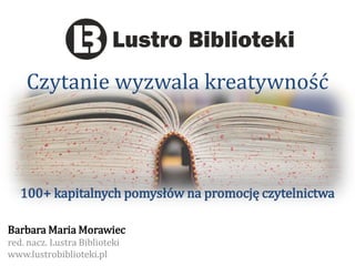 Czytanie wyzwala kreatywność 
100+ kapitalnych pomysłów na promocję czytelnictwa 
Barbara Maria Morawiec 
red. nacz. Lustra Biblioteki 
www.lustrobiblioteki.pl  