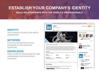ESTABLISH YOUR COMPANY’S IDENTITY
BUILD RELATIONSHIPS WITH THE WORLD’S PROFESSIONALS
IDENTITY
Your company’s profile to the world’s
professionals
NETWORK
Connect professionals and your
employees to drive economic
opportunity
KNOWLEDGE
Share content & opportunities to make
professionals more productive &
successful
 