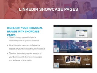 LINKEDIN SHOWCASE PAGES
HIGHLIGHT YOUR INDIVIDUAL
BRANDS WITH SHOWCASE
PAGES
• Allow LinkedIn members to follow the
aspects of your business they’re interested
in
• Create a dedicated page for aspects of
your business with their own messages
and audience to share with
• Share focused content to build a
relationship with a specific audience
 
