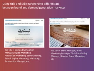 Using title and skills targeting to differentiate
between brand and demand generation marketer
Job title = Demand Generation
Manager, Digital Marketing,
Acquisition Marketing, SEO Marketing,
Search Engine Marketing, Marketing
Automation Manager, etc
Job title = Brand Manager, Brand
Marketing Manager, Global Marketing
Manager, Director Brand Marketing,
etc
 