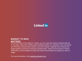 MARKET TO WHO
MATTERS
For the first time in the history of media, you can reach the world’s professionals-all
in one place. More than 433M people worldwide gather on LinkedIn to stay connected
and informed, advance their careers, and work smarter. Together they comprise the
largest global community of business professionals. These are the decision-makers,
influencers, and the leaders of today and tomorrow-precisely the people you want to
target.
For more information, visit marketing.linkedin.com.
 