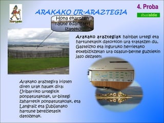 4. Proba Arakako araztegiak  hainbat urtegi eta hartunetatik datorkion ura tratatzen du, Gasteizko eta inguruko herrietako etxebizitzetan ura osasun-berme guztiekin jaso dezaten: ARAKAKO UR-ARAZTEGIA Arakako araztegira iristen diren urak hauek dira: Uribarriko urtegitik ponpatutakoak, ur-biltegi zaharretik ponpatutakoak, eta Langraiz eta Subijanako hartune berezietatik datozenak. Hona ekartzen naute edangarri  izateko 