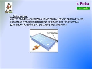 2. Dekantazioa: Uraren abiadura moteltzean solido esekiak bereizi egiten dira eta dekantazio-ontziaren behealdean gelditzen dira lohiak sortuz. Lohi hauek Krispiñanako araztegira eramango dira. 4. Proba 