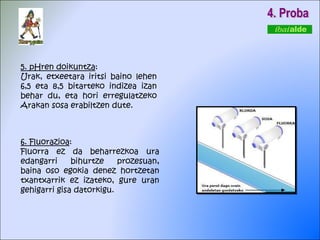 4. Proba 6. Fluorazioa : Fluorra ez da beharrezkoa ura edangarri bihurtze prozesuan, baina oso egokia denez hortzetan txantxarrik ez izateko, gure uran gehigarri gisa datorkigu. 5. pHren doikuntza : Urak, etxeetara iritsi baino lehen 6,5 eta 8,5 bitarteko indizea izan behar du, eta hori erregulatzeko Arakan sosa erabiltzen dute. 