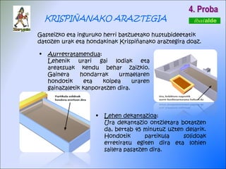 4. Proba KRISPIÑANAKO ARAZTEGIA Gasteizko eta inguruko herri batzuetako hustubideetatik datozen urak eta hondakinak Krispiñanako araztegira doaz. Aurretratamendua : Lehenik urari gai lodiak eta areatsuak kendu behar zaizkio. Gainera hondarrak urmaelaren hondotik eta koipea uraren gainazaletik kanporatzen dira.  Lehen dekantazioa : Ura dekantazio ontzietara botatzen da, bertab 45 minutuz uzten delarik. Hondotik partikula solidoak erretiratu egiten dira eta lohien sailera pasatzen dira.  