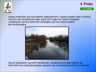 Araba erdibitzen dut iparraldetik hegoalderaino. Hasiera batean emari txikikoa naiz eta oso kanalizatuta nago, baina Urrunaga eta Ullibarri-Gamboa urtegietatik aurrera askoz ere handiagoa naiz eta natura aldetik garrantzitsuagoa. Neure ibilbidearen parterik handienean, nekazaritza-lurretan egoten da, lehorreko eta ureztatze-sailetan (patatak eta erremolatxa lortzeko), batez ere. 4. Proba 