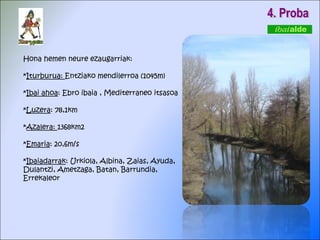 4. Proba Hona hemen neure ezaugarriak: * Iturburua:  Entziako mendilerroa (1045m) * Ibai ahoa : Ebro ibaia , Mediterraneo itsasoa * Luzera : 78,1km * Azalera:  1368km2 * Emaria : 20,6m/s * Ibaiadarrak : Urkiola, Albina, Zaias, Ayuda,  Dulantzi, Ametzaga, Batan, Barrundia,  Errekaleor  