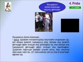 4. Proba Parametro fisiko-kimikoak: pH-a : Azidoen konzentrazioa neurtzeko erabiltzen da. pH eskala batetik hamalaura doa: zenbat eta batetik gertuago egon orduan eta azidoagoa da, eta zenbat eta hamalautik gertuago egon orduan eta basikoagoa. Zazpiren inguruan badabil uraren pH-a, hau neutroa dela esan nahi du. Ur naturaletan pH-a 6 eta 8 bitartean egoten da.  Parametro fisiko-kimikoak neurtu genituen 