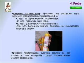 4. Proba Nitritoen konzentrazioa : Nitritoa toxikoa da eta arraientzat oso kaltegarria. 0,5mg/l konzentrazioak arazoak sortzen ditu. Nitratoen konzentrazioa : Nitratoen eta fosfatoen maila landareen hazkuntzarako ezinbestekoak dira: 0 mg/l : ez dago nitratorik landareentzat. 10 mg/l : hazkuntza maila bajua. 50 mg/l : gomendatutako maila handiena. 500 mg/l: hazkuntza masiboa gertatzen da, eutrofizazioa eman ahal delarik.  