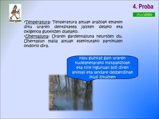 4. Proba Tenperatura : Tenperatura altuak arazoak ematen ditu uraren dentsitatea jaisten delako eta oxigenoa gutxitzen duelako.  Uhertasuna : Uraren gardentasuna neurtzen du. Uhertasun maila altuak esekitutako partikulen ondorio dira.  Hau guztiaz gain uraren kudeaketarako instalakzioak eta nire inguruan bizi diren animali eta landare desberdinak ikusi zituzten 
