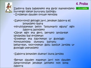 Zadorra ibaia babesteko eta garbi mantentzeko hurrengo ideiak bururatu zaizkigu: Ertzeetan dauden ortuak kentzea Zakorrontzi gehiago jarri, jendeak zaborra ez  botatzeko ibaira Hiruhilabetean behin “boluntario eguna” egin  zaborra jasotzeko Obrak egin eta gero, bertako landareak  landatzea ibai ertzeetan Etxeetan eta fabriketan ur gutxiago  kontsumitzea: dutxatu bainatu  beharrean, txorrotetan gailu batzuk  jartzea ur gutxiago ateratzeko Zaborra botatzen duenari isuna jartzea Bertan dauden mapetan jarri non dauden  zakarrontziak jendeak jakiteko non bota  zaborra 4. Proba 