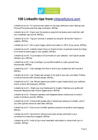 100 LinkedIn tips from intranetfuture.com
Page 4
LinkedIn tip no.44 - For extra security switch on two-step verification under Settings and
Privacy/Privacy/Security/Two-step verification. #INTips
LinkedIn tip no.45 - Export your Connections using Archive feature and email them with
your newsletter sign-up link. #INTips
LinkedIn tip no.46 - Tag your contacts in updates by using the ‘@ mention’ feature in
updates. #INTips
LinkedIn tip no.47 - Aim to post images, photos and videos in 100% of your posts. #INTips
LinkedIn tip no.48 - LinkedIn doesn’t have an Events function so promote events by linking
to an external events page in your updates. #INTips
LinkedIn tip no.49 - Try and reply to all comments on your Updates – don’t ignore people
talking to you. #INTips
LinkedIn tip no.50 - Use a hashtag in your profile headline to make yourself more
discoverable. #INTips
LinkedIn tip no.51 - Use hashtags from time to time in your updates but don’t overdo it.
#INTips
LinkedIn tip no.52 - Use ‘People also viewed’ to the right of your own and others’ Profiles
to find and connect with relevant people. #INTips
LinkedIn tip no.53 - Use ‘Whose viewed your profile’ to gain insights about your audience
and to connect with prospects. #INTips
LinkedIn tip no.54 – Check your new Dashboard for Insights. Optimise your profile with
keywords displayed under Search Appearances. #INTips
LinkedIn tip no.55 - Research speakers and delegates before conferences to make it
easier to introduce yourself. #INTips
LinkedIn tip no.56 - Connect with people after a networking meeting on LinkedIn, even if
you didn’t get the chance to meet them. #INTips
LinkedIn tip no.57 - Ensure your LinkedIn updates and posts are positive and engaging.
#INTips
LinkedIn tip no.58 - Send links to relevant and useful articles amd tools to your
connections to keep them engaged. #INTips
LinkedIn tip no.59 - Invite all your email newsletter subscribers to connect with you on
LinkedIn. #INTips
 
