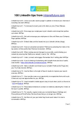 100 LinkedIn tips from intranetfuture.com
Page 5
LinkedIn tip no.60 - Link to your jobs vacancy page in updates to increase your chances of
recruiting new staff. #INTips
LinkedIn tip no.61 - To increase its reach, post a link when you do a Press Release.
#INTips
LinkedIn tip no.62 - Encourage your employees to join LinkedIn and to keep their profiles
up to date. #INTips
LinkedIn tip no.63 - Ask and encourage your employees to Like and Share your Company
Page updates. #INTips
LinkedIn tip no.64 - Embed video and live tweets into your LinkedIn articles (blogs).
#INTips
LinkedIn tip no.65 - Have an unwanted connection? Remove by selecting the 3 dots in the
top section of their profile then ‘Remove Connection’. #INTips
LinkedIn tip no.66 - When making several changes to your profile, avoid irritating your
network by ensuring that ‘Notify your network’ is set to ‘No’. #INTips
LinkedIn tip no.67 - Listen, connect and engage. Remember this if nothing else! #INTips
LinkedIn tip no.68 - If you’re thinking of advertising with LinkedIn there are lots of useful
case studies - https://www.linkedin.com/ads/resources. #INTips
LinkedIn tip no.69 - Add a LinkedIn icon linked to your LinkedIn Profile and/or Page onto
your YouTube channel. #INTips
LinkedIn tip no.70 - Use the filters to the right of Search results to improve your search
accuracy. #INTips
LinkedIn tip no.71 - Use new jobs news as an opportunity to congratulate them and to ask
if there are any new opportunities for you. #INTips
LinkedIn tip no.72 - Used LinkedIn’s mobile apps to stay in touch when you’re on the move
- iOS and Android. #INTips
LinkedIn tip no.73 - Personalise invitations to connect on mobile by selecting the ‘3 dots’ at
the top of a profile. #INTips
LinkedIn tip no.74 - For security, regular review your connected Apps at Settings and
Privacy/Account/Third Parties. Remove those that you no longer use. #INTips
LinkedIn tip no.75 - Ask likers of your post what they found useful about it to start a
conversation. #INTips
 