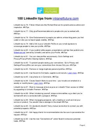 100 LinkedIn tips from intranetfuture.com
Page 6
LinkedIn tip no.76 - Follow Influencers like Richard Branson for great business advice and
inspiration. #INTips
LinkedIn tip no.77 - Only give Recommendations to people who you’ve worked with.
#INTips
LinkedIn tip no.78 - Give Endorsements to people you admire, whose blog posts you find
useful or who you’ve heard speak credibly. #INTips
LinkedIn tip no.79 - Add a link to your LinkedIn Profile on your email signature to
encourage people to view your profile. #INTips
LinkedIn tip no.80 - If your publish white papers, presentations and tips then publish onto
Slideshare.net (owned by LinkedIn) and add to your Profile. #INTips
LinkedIn tip no.81 - You can view profiles anonymously. Go to Settings and
Privacy/Privacy/Profile Viewing Options. #INTips
LinkedIn tip no.82 - To prevent people seeing your connections Go to Privacy and
Settings/Privacy/Who can see your connections then choose Only you. #INTips
LinkedIn tip no.83 - Remove or merge duplicate personal profiles. #INTips
LinkedIn tip no.84 - Use Search to find leads, suppliers and recruits. Learn more. #INTips
LinkedIn tip no.85 - Use photos to in Comments. #INTips
LinkedIn tip no.86 - Create Search Alerts to save time – your results are emailed on a
weekly or monthly basis. Learn more. #INTips
LinkedIn tip no.87 - Want to message almost anyone on LinkedIn? Gain access to InMail
by upgrading to LinkedIn Premium. #INTips
LinkedIn tip no.88 - When introducing yourself, stress commonalities. eg a client you’ve
worked with who is connected with a prospect. #INTips
LinkedIn tip no.89 - When messaging prospects, sell a meeting or a call and not your
service or product. You wouldn’t kiss a stranger in the street! #INTips
LinkedIn tip no.90 - On standard LinkedIn? Ask a mutual connection to connect you with
potential prospects. #INTips
LinkedIn tip no.91 - Ask happy clients for recommendations but be sure to personalise the
request. #INTips
LinkedIn tip no.92 - Use the new “Connections of” under Search to discover potential
leads. #INTips
 