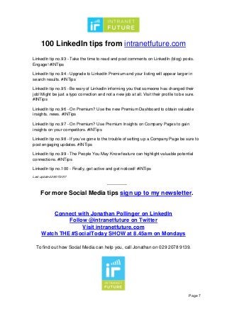 100 LinkedIn tips from intranetfuture.com
Page 7
LinkedIn tip no.93 - Take the time to read and post comments on LinkedIn (blog) posts.
Engage! #INTips
LinkedIn tip no.94 - Upgrade to LinkedIn Premium and your listing will appear larger in
search results. #INTips
LinkedIn tip no.95 - Be wary of LinkedIn informing you that someone has changed their
job! Might be just a typo correction and not a new job at all. Visit their profile to be sure.
#INTips
LinkedIn tip no.96 - On Premium? Use the new Premium Dashboard to obtain valuable
insights. news. #INTips
LinkedIn tip no.97 - On Premium? Use Premium Insights on Company Pages to gain
insights on your competitors. #INTips
LinkedIn tip no.98 - If you’ve gone to the trouble of setting up a Company Page be sure to
post engaging updates. #INTips
LinkedIn tip no.99 - The People You May Know feature can highlight valuable potential
connections. #INTips
LinkedIn tip no.100 - Finally, get active and get noticed! #INTips
Last updated 28/07/2017
--------------
For more Social Media tips sign up to my newsletter.
Connect with Jonathan Pollinger on LinkedIn
Follow @intranetfuture on Twitter
Visit intranetfuture.com
Watch THE #SocialToday SHOW at 8.45am on Mondays
To find out how Social Media can help you, call Jonathan on 029 2078 9139.
 