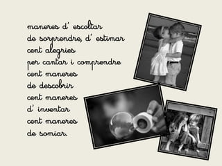maneres d’ escoltar
de sorprendre, d’ estimar
cent alegries
per cantar i comprendre
cent maneres
de descobrir
cent maneres
d’ inventar
cent maneres
de somiar.
 