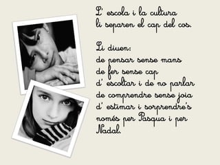L’ escola i la cultura
li separen el cap del cos.

Li diuen:
de pensar sense mans
de fer sense cap
d’ escoltar i de no parlar
de comprendre sense joia
d’ estimar i sorprendre’s
només per Pasqua i per
Nadal.
 