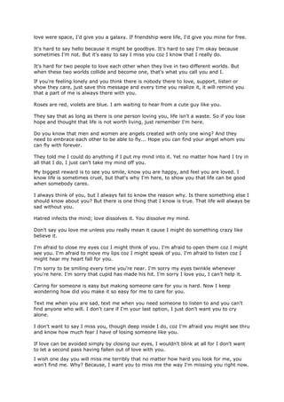 love were space, I'd give you a galaxy. If friendship were life, I'd give you mine for free.

It's hard to say hello because it might be goodbye. It's hard to say I'm okay because
sometimes I'm not. But it's easy to say I miss you coz I know that I really do.

It's hard for two people to love each other when they live in two different worlds. But
when these two worlds collide and become one, that's what you call you and I.
If you're feeling lonely and you think there is nobody there to love, support, listen or
show they care, just save this message and every time you realize it, it will remind you
that a part of me is always there with you.

Roses are red, violets are blue. I am waiting to hear from a cute guy like you.

They say that as long as there is one person loving you, life isn't a waste. So if you lose
hope and thought that life is not worth living, just remember I'm here.

Do you know that men and women are angels created with only one wing? And they
need to embrace each other to be able to fly... Hope you can find your angel whom you
can fly with forever.

They told me I could do anything if I put my mind into it. Yet no matter how hard I try in
all that I do, I just can't take my mind off you.
My biggest reward is to see you smile, know you are happy, and feel you are loved. I
know life is sometimes cruel, but that's why I'm here, to show you that life can be good
when somebody cares.

I always think of you, but I always fail to know the reason why. Is there something else I
should know about you? But there is one thing that I know is true. That life will always be
sad without you.

Hatred infects the mind; love dissolves it. You dissolve my mind.

Don't say you love me unless you really mean it cause I might do something crazy like
believe it.

I'm afraid to close my eyes coz I might think of you. I'm afraid to open them coz I might
see you. I'm afraid to move my lips coz I might speak of you. I'm afraid to listen coz I
might hear my heart fall for you.
I'm sorry to be smiling every time you're near. I'm sorry my eyes twinkle whenever
you're here. I'm sorry that cupid has made his hit. I'm sorry I love you, I can't help it.

Caring for someone is easy but making someone care for you is hard. Now I keep
wondering how did you make it so easy for me to care for you.

Text me when you are sad, text me when you need someone to listen to and you can't
find anyone who will. I don't care if I'm your last option, I just don't want you to cry
alone.

I don't want to say I miss you, though deep inside I do, coz I'm afraid you might see thru
and know how much fear I have of losing someone like you.

If love can be avoided simply by closing our eyes, I wouldn't blink at all for I don't want
to let a second pass having fallen out of love with you.
I wish one day you will miss me terribly that no matter how hard you look for me, you
won't find me. Why? Because, I want you to miss me the way I'm missing you right now.
 
