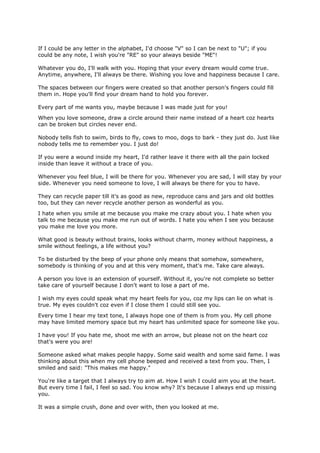 If I could be any letter in the alphabet, I'd choose "V" so I can be next to "U"; if you
could be any note, I wish you're "RE" so your always beside "ME"!

Whatever you do, I'll walk with you. Hoping that your every dream would come true.
Anytime, anywhere, I'll always be there. Wishing you love and happiness because I care.

The spaces between our fingers were created so that another person's fingers could fill
them in. Hope you'll find your dream hand to hold you forever.

Every part of me wants you, maybe because I was made just for you!
When you love someone, draw a circle around their name instead of a heart coz hearts
can be broken but circles never end.

Nobody tells fish to swim, birds to fly, cows to moo, dogs to bark - they just do. Just like
nobody tells me to remember you. I just do!

If you were a wound inside my heart, I'd rather leave it there with all the pain locked
inside than leave it without a trace of you.

Whenever you feel blue, I will be there for you. Whenever you are sad, I will stay by your
side. Whenever you need someone to love, I will always be there for you to have.

They can recycle paper till it's as good as new, reproduce cans and jars and old bottles
too, but they can never recycle another person as wonderful as you.
I hate when you smile at me because you make me crazy about you. I hate when you
talk to me because you make me run out of words. I hate you when I see you because
you make me love you more.

What good is beauty without brains, looks without charm, money without happiness, a
smile without feelings, a life without you?

To be disturbed by the beep of your phone only means that somehow, somewhere,
somebody is thinking of you and at this very moment, that's me. Take care always.

A person you love is an extension of yourself. Without it, you're not complete so better
take care of yourself because I don't want to lose a part of me.

I wish my eyes could speak what my heart feels for you, coz my lips can lie on what is
true. My eyes couldn't coz even if I close them I could still see you.
Every time I hear my text tone, I always hope one of them is from you. My cell phone
may have limited memory space but my heart has unlimited space for someone like you.

I have you! If you hate me, shoot me with an arrow, but please not on the heart coz
that's were you are!

Someone asked what makes people happy. Some said wealth and some said fame. I was
thinking about this when my cell phone beeped and received a text from you. Then, I
smiled and said: "This makes me happy."

You're like a target that I always try to aim at. How I wish I could aim you at the heart.
But every time I fail, I feel so sad. You know why? It's because I always end up missing
you.

It was a simple crush, done and over with, then you looked at me.
 
