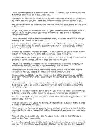 Love is something special, a treasure I want to find... To others, love is blind but for me,
its not true, coz when I fell in love...I saw you.

I'll lend you my shoulder for you to cry on, my ears to listen to, my hand for you to hold,
my feet to walk with you, but I can't lend you my heart coz it already belongs to you.

Why do birds fall from the sky every time you walk by? Maybe because like me they want
to be near you!

If I get takot, would you hawak me tight? If I gawa something mali, would you make it
right? If I build an apoy, would you bantay the flame? If I sabi I miss u, would you
ramdam the same?

Do you take me to be your lawfully wedded text mate, in sickness or in health, through
metering or not, till low bat do us part?
Someone once asked me, "Have you ever fallen in love?" Then I answered, "Of course,
once." Then they asked me another question: "Did it hurt?" I thought of you and told
them "Yes, very much".

You must be a thief coz you stole my heart. You must be tired coz you're always running
through my mind. And maybe I'm a bad shooter coz I keep missing you.

I asked God for a rose and He gave me a garden. I asked God for a drop of water and He
gave me an ocean. I asked God for an angel and He gave me you!

I have heard from the phone company, the water company, the electric company, but
haven't heard from you. Too bad, it's your company I love the most.

If someone would ask me what a beautiful life means, I would lean my head on your
shoulder and hold you close to me and answer with a smile: "Like this!"
If only one star would fall every time I miss you, then all the stars in heaven would be
gone. Don't wonder if there are no stars tonight! It's your fault coz you made me miss
you a lot.

Life may sometimes be a rough road to walk on where everything seems wrong. But
don't give up. Just go on coz when you think you're all alone, look back and you'll find
me walking along.

They say as long as at least one person cares for you, life isn't a waste. So when things
go terribly wrong, and you feel like giving up, please remember you still got me.

True love is hard to find, special one, one of a kind. I know because it appeared to me on
a strange day I met you.

I've been wondering why you're not texting... Multiple Choice: a. busy b. dedma c. tired
d. thrifty e. want me to miss you.
While you gave her flowers, you gave me thorns. While all she did was smile, all I did is
mourn. While she was so happy, I felt so blue. Because while you loved her, I was loving
you.

An angel asked me a reason why I care for you so much. I told her I care for you so
much coz there's no reason not to.

First time I saw you, I was scared to touch you. First time I touched you, I was scared to
kiss you. First time I kissed you, I was scared to love you. But now that I love you, I'm
 