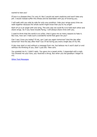 scared to lose you!

If love is a disease then I'm very ill. But I would not want medicine and won't take any
pill. I would instead suffer this illness and be bedridden with joy of knowing you.

I will walk with you side by side for only one condition: hide your wings every time we
walk together because the whole world might know that you're my angel!
Each of us is an angel with one wing. The only way we could fly is to hold each other and
share wings. So if you have trouble flying, I will always share mine with you.

I used to think that the world is so unfair, that it gave me so many reasons to hate it.
But now, how can I hate such a wonderful world that gave me you?

Can I say I love you today? If not, can I ask you again tomorrow? And the day after
tomorrow? And the day after that? Coz I'll be loving you every single day of my life.

A day may start or end without a message from me, but believe me it won't start or end
without me thinking of you..See! I just did. Take care.

You greeted me hi, I didn't reply. You gave me a sweet smile, I responded with a sigh.
You showed me your love, you received a shrug. But when you bid goodbye I began to
cry.

Other Text Messages
 