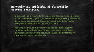 Herramientas aplicadas al desarrollo
teórico-cognitivo.
 El desarrollo es el resultado de un proceso de construcción por el que
el niño va edificando y corrigiendo activamente, a lo largo de etapas
de creciente complejidad, los esquemas a través de los cuales
interpreta el medio ambiente y actúa sobre él. ´
 Por ello para exista desarrollo teórico debe de exigir aspectos
cognitivos y de reflexión teórica; partiendo claramente desde
actividades que cultiven la lectura, la búsqueda de información,
creación de mapas mentales, etc.

 
