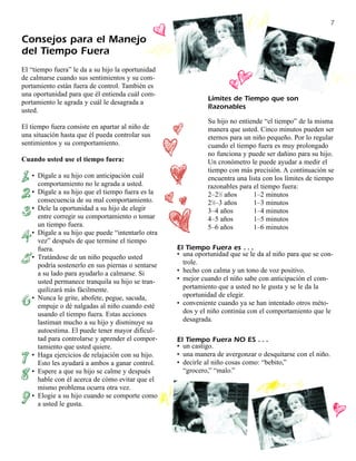 7

Consejos para el Manejo
del Tiempo Fuera
El “tiempo fuera” le da a su hijo la oportunidad
de calmarse cuando sus sentimientos y su com-
portamiento están fuera de control. También es
una oportunidad para que él entienda cuál com-
                                                             Límites de Tiempo que son
portamiento le agrada y cuál le desagrada a
                                                             Razonables
usted.
                                                             Su hijo no entiende “el tiempo” de la misma
El tiempo fuera consiste en apartar al niño de               manera que usted. Cinco minutos pueden ser
una situación hasta que él pueda controlar sus               eternos para un niño pequeño. Por lo regular
sentimientos y su comportamiento.                            cuando el tiempo fuera es muy prolongado
                                                             no funciona y puede ser dañino para su hijo.
Cuando usted use el tiempo fuera:                            Un cronómetro le puede ayudar a medir el
                                                             tiempo con más precisión. A continuación se
   • Dígale a su hijo con anticipación cuál                  encuentra una lista con los límites de tiempo
     comportamiento no le agrada a usted.                    razonables para el tiempo fuera:
   • Dígale a su hijo que el tiempo fuera es la              2–21⁄2 años     1–2 minutos
     consecuencia de su mal comportamiento.                  21⁄2–3 años     1–3 minutos
   • Dele la oportunidad a su hijo de elegir                 3–4 años        1–4 minutos
     entre corregir su comportamiento o tomar                4–5 años        1–5 minutos
     un tiempo fuera.                                        5–6 años        1–6 minutos
   • Dígale a su hijo que puede “intentarlo otra
     vez” después de que termine el tiempo
     fuera.                                        El Tiempo Fuera es . . .
   • Tratándose de un niño pequeño usted           • una oportunidad que se le da al niño para que se con-
     podría sostenerlo en sus piernas o sentarse     trole.
     a su lado para ayudarlo a calmarse. Si        • hecho con calma y un tono de voz positivo.
     usted permanece tranquila su hijo se tran-    • mejor cuando el niño sabe con anticipación el com-
     quilizará más fácilmente.                       portamiento que a usted no le gusta y se le da la
   • Nunca le grite, abofete, pegue, sacuda,         oportunidad de elegir.
     empuje o dé nalgadas al niño cuando esté      • conveniente cuando ya se han intentado otros méto-
     usando el tiempo fuera. Estas acciones          dos y el niño continúa con el comportamiento que le
     lastiman mucho a su hijo y disminuye su         desagrada.
     autoestima. El puede tener mayor dificul-
     tad para controlarse y aprender el compor-    El Tiempo Fuera NO ES . . .
     tamiento que usted quiere.                    • un castigo.
   • Haga ejercicios de relajación con su hijo.    • una manera de avergonzar o desquitarse con el niño.
     Esto les ayudará a ambos a ganar control.     • decirle al niño cosas como: “bebito,”
   • Espere a que su hijo se calme y después         “grocero,” “malo.”
     hable con él acerca de cómo evitar que el
     mismo problema ocurra otra vez.
   • Elogie a su hijo cuando se comporte como
     a usted le gusta.
 