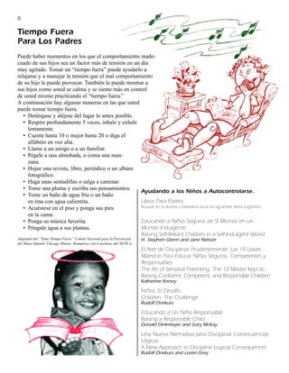 8

Tiempo Fuera
Para Los Padres
Puede haber momentos en los que el comportamiento inade-
cuado de sus hijos sea un factor más de tensión en un día
muy agitado. Tomar un “tiempo fuera” puede ayudarlo a
relajarse y a manejar la tensión que el mal comportamiento
de su hijo le puede provocar. También le puede mostrar a
sus hijos como usted se calma y se siente más en control
de usted mismo practicando el “tiempo fuera.”
A continuación hay algunas maneras en las que usted
puede tomar tiempo fuera.
   • Deténgase y aléjese del lugar lo antes posible.
   • Respire profundamente 5 veces, inhale y exhale
     lentamente.
   • Cuente hasta 10 o mejor hasta 20 o diga el
     alfabeto en voz alta.
   • Llame a un amigo o a un familiar.
   • Pégele a una almohada, o coma una man-
     zana.
   • Hojee una revista, libro, periódico o un albúm
     fotográfico.
   • Haga unas sentadillas o salga a caminar.
   • Tome una pluma y escriba sus pensamientos.
                                                      Ayudando a los Niños a Autocontrolarse.
   • Tome un baño de agua fría o un baño
     en tina con agua calientita.                     Libros Para Padres.
   • Acuéstese en el piso y ponga sus pies            Busque en la librería o biblioteca local los siguientes libros sugeridos:
     en la cama.
   • Ponga su música favorita.                        Educando a Niños Seguros de Sí Mismos en un
   • Póngale agua a sus plantas.                      Mundo Indulgente
                                                      Raising Self-Reliant Children in a Self-Indulgent World
Adaptado del “Tome Tiempo Fuera.” Comité Nacional para la Prevención        H. Stephen Glenn and Jane Nelson
del Abuso Infantil. Chicago Illinois. Reimpreso con el permiso del NCPCA.
                                                                            El Arte de Disciplinar Prudentemente: Las 10 Llaves
                                                                            Maestras Para Educar Niños Seguros, Competentes y
                                                                            Responsables
                                                                            The Art of Sensitive Parenting: The 10 Master Keys to
                                                                            Raising Confident, Competent, and Responsible Children.
                                                                            Katherine Kersey

                                                                            Niños: El Desafío
                                                                            Children: The Challenge
                                                                            Rudolf Dreikurs

                                                                            Educando a Un Niño Responsable
                                                                            Raising a Responsible Child
                                                                            Donald Dinkmeyer and Gary McKay

                                                                            Una Nueva Alternativa para Disciplinar Consecuencias
                                                                            Lógicas
                                                                            A New Approach to Discipline Logical Consequences
                                                                            Rudolf Dreikurs and Loren Grey
 